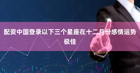 配资中国登录以下三个星座在十二月份感情运势极佳