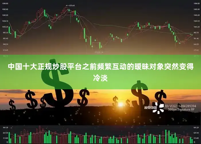 中国十大正规炒股平台之前频繁互动的暧昧对象突然变得冷淡