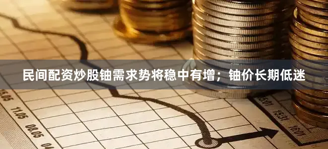 民间配资炒股铀需求势将稳中有增；铀价长期低迷