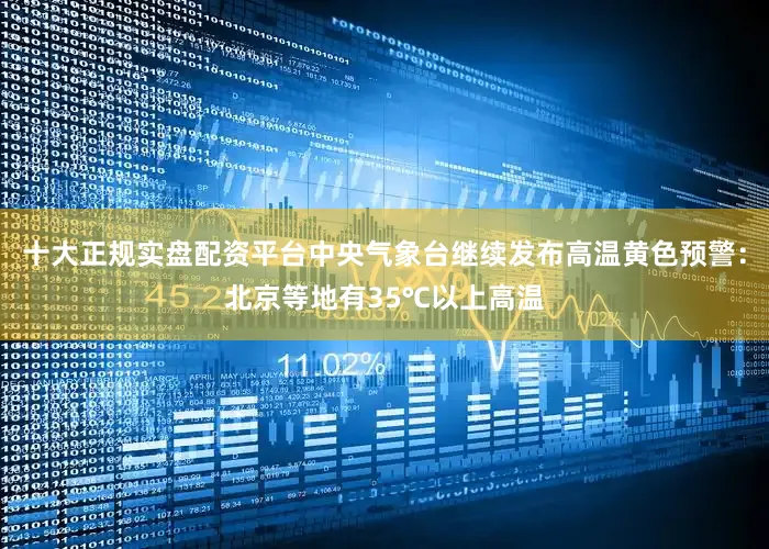 十大正规实盘配资平台中央气象台继续发布高温黄色预警：北京等地有35℃以上高温