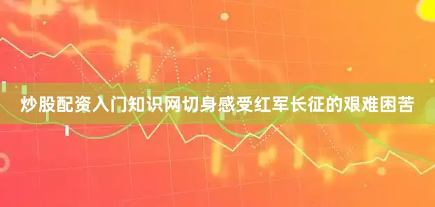 炒股配资入门知识网切身感受红军长征的艰难困苦